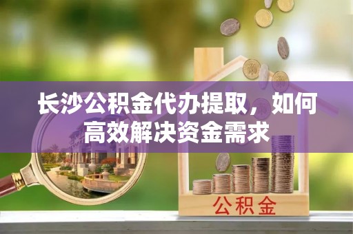 金门长沙公积金代办提取，如何高效解决资金需求